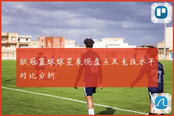 欧冠篮球球星表现盘点及竞技水平对比分析