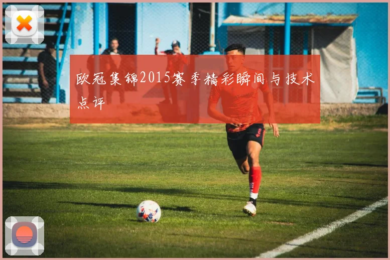 欧冠集锦2015赛季精彩瞬间与技术点评