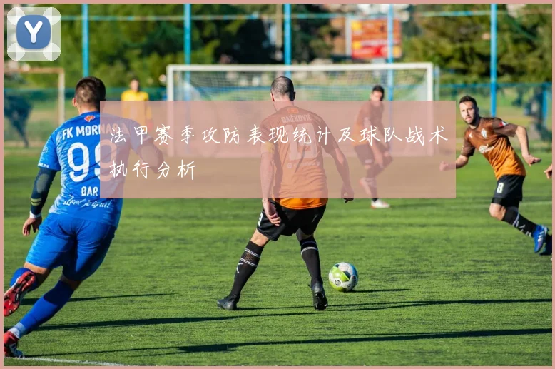 法甲赛季攻防表现统计及球队战术执行分析