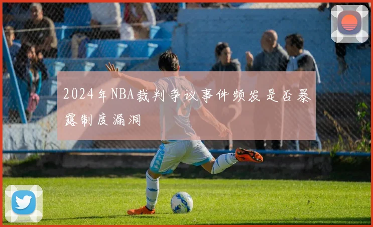 2024年NBA裁判争议事件频发是否暴露制度漏洞