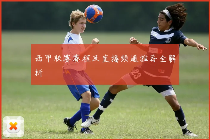 西甲联赛赛程及直播频道推荐全解析