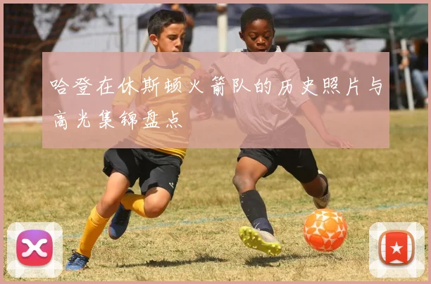 哈登在休斯顿火箭队的历史照片与高光集锦盘点