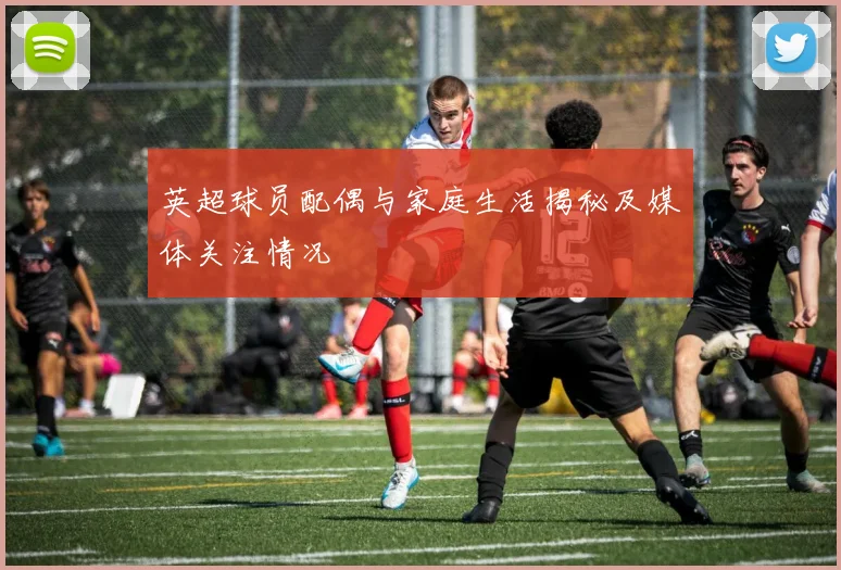 英超球员配偶与家庭生活揭秘及媒体关注情况